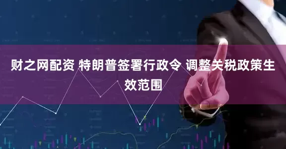 财之网配资 特朗普签署行政令 调整关税政策生效范围