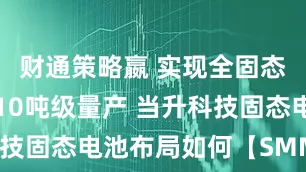 财通策略嬴 实现全固态正极材料10吨级量产 当升科技固态电池布局如何【SMM分析】