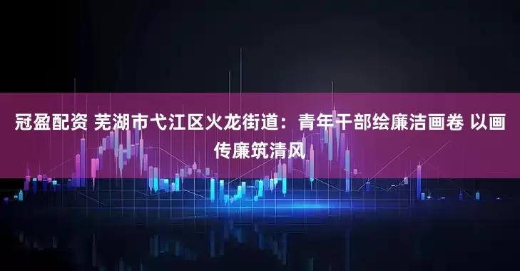 冠盈配资 芜湖市弋江区火龙街道：青年干部绘廉洁画卷 以画传廉筑清风