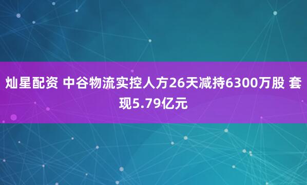 灿星配资 中谷物流实控人方26天减持6300万股 套现5.79亿元