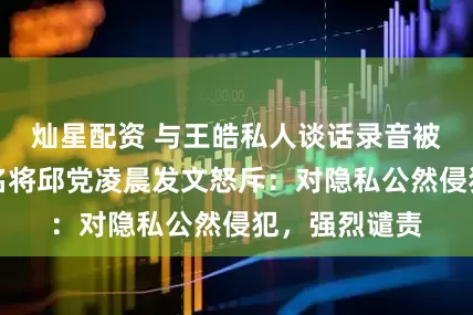 灿星配资 与王皓私人谈话录音被曝光，德乒名将邱党凌晨发文怒斥：对隐私公然侵犯，强烈谴责