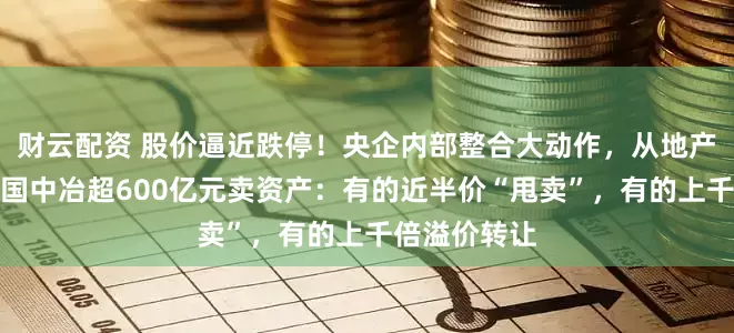 财云配资 股价逼近跌停！央企内部整合大动作，从地产到矿山，中国中冶超600亿元卖资产：有的近半价“甩卖”，有的上千倍溢价转让