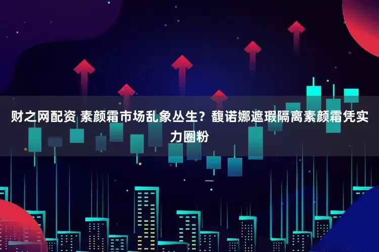 财之网配资 素颜霜市场乱象丛生？馥诺娜遮瑕隔离素颜霜凭实力圈粉