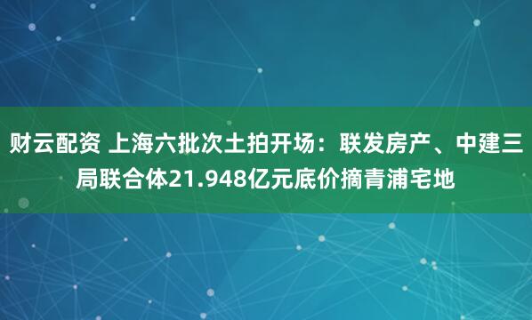 财云配资 上海六批次土拍开场：联发房产、中建三局联合体21.948亿元底价摘青浦宅地