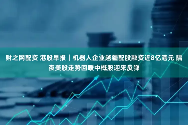财之网配资 港股早报｜机器人企业越疆配股融资近8亿港元 隔夜美股走势回暖中概股迎来反弹