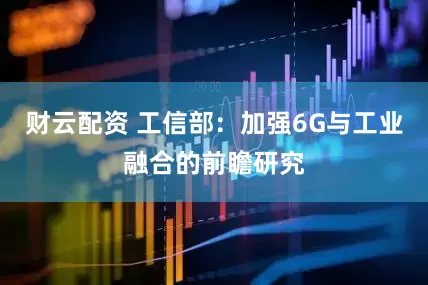 财云配资 工信部：加强6G与工业融合的前瞻研究