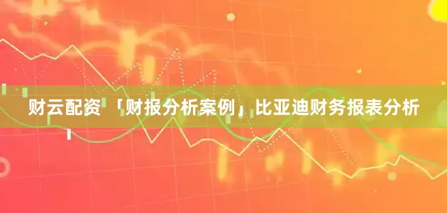 财云配资 「财报分析案例」比亚迪财务报表分析