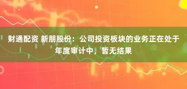 财通配资 新朋股份：公司投资板块的业务正在处于年度审计中，暂无结果