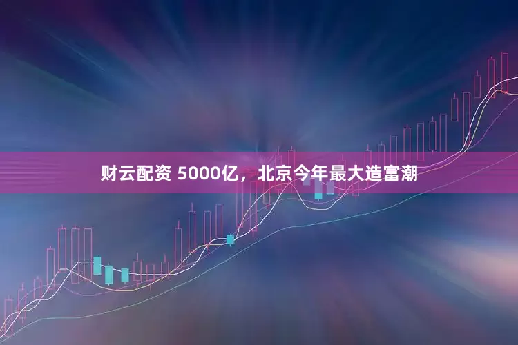 财云配资 5000亿，北京今年最大造富潮