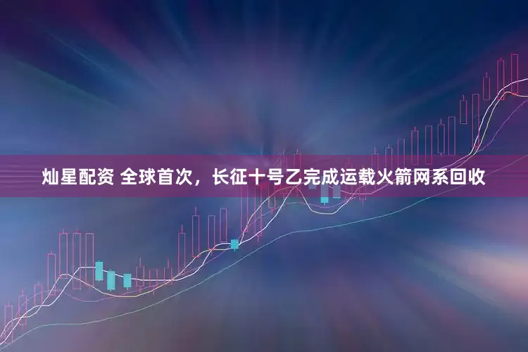 灿星配资 全球首次，长征十号乙完成运载火箭网系回收